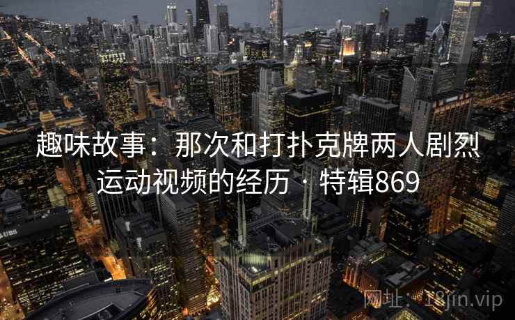 趣味故事:那次和打扑克牌两人剧烈运动视频的经历 · 特辑869 趣味故事:那次和打扑克牌两人剧烈运动视频的经历 · 特辑869