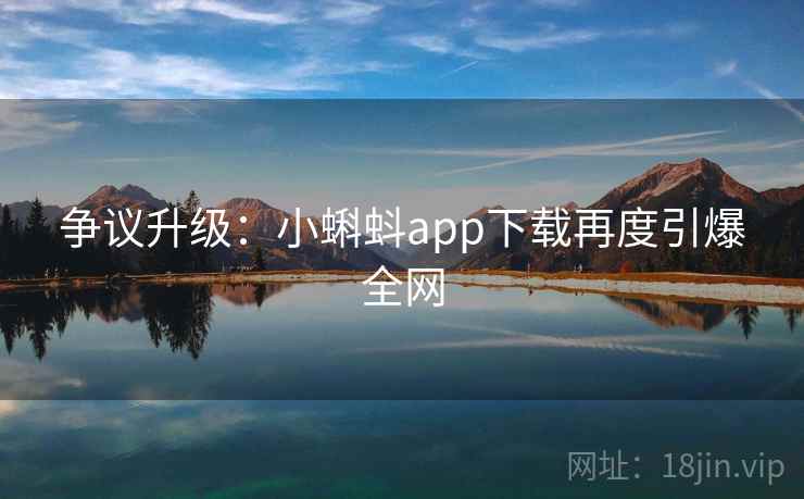 争议升级:小蝌蚪app下载再度引爆全网 争议升级:小蝌蚪app下载再度引爆全网