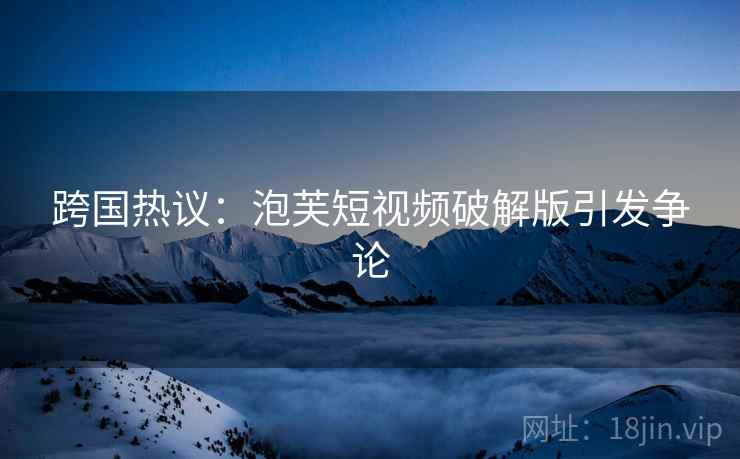 跨国热议：泡芙短视频破解版引发争论