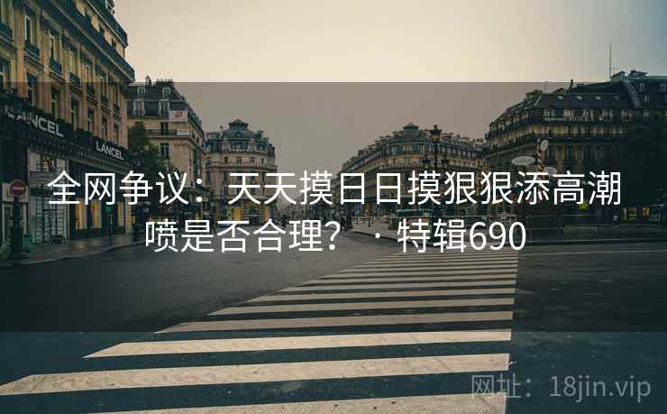 全网争议：天天摸日日摸狠狠添高潮喷是否合理？ · 特辑690