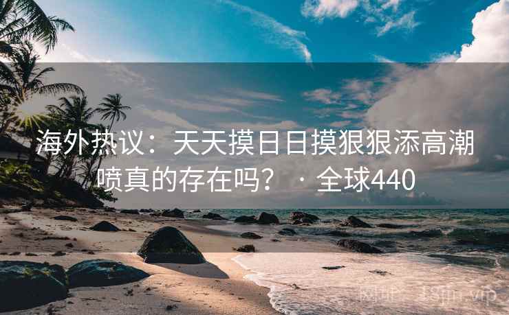 海外热议：天天摸日日摸狠狠添高潮喷真的存在吗？ · 全球440