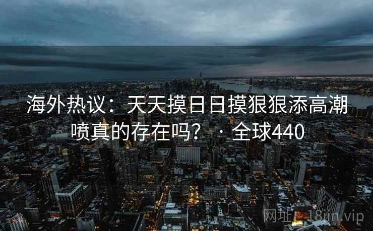 海外热议：天天摸日日摸狠狠添高潮喷真的存在吗？ · 全球440