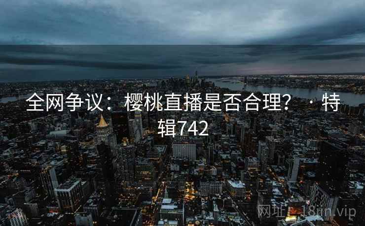 全网争议:樱桃直播是否合理? · 特辑742 全网争议:樱桃直播是否合理? · 特辑742