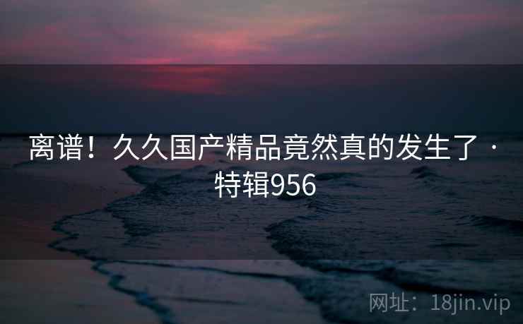 离谱！久久国产精品竟然真的发生了 · 特辑956