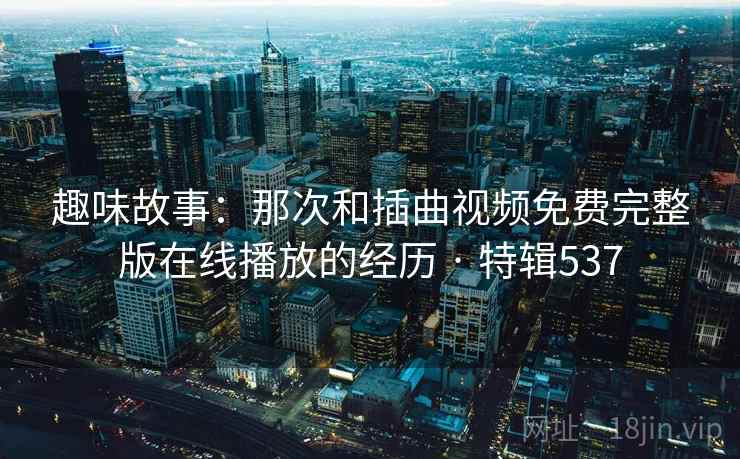 趣味故事：那次和插曲视频免费完整版在线播放的经历 · 特辑537