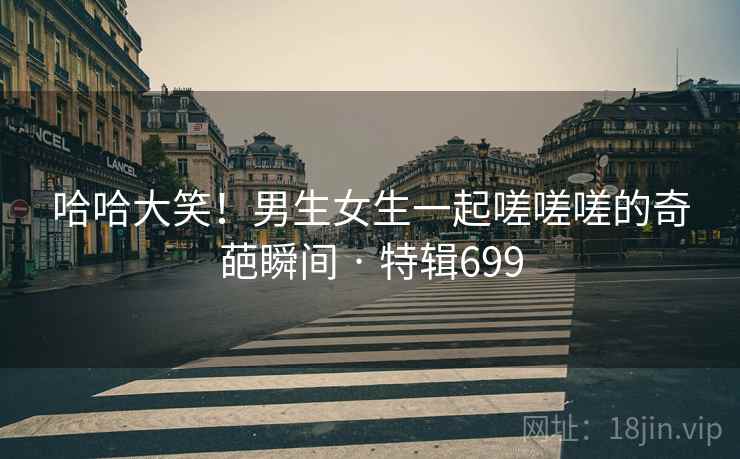 哈哈大笑!男生女生一起嗟嗟嗟的奇葩瞬间 · 特辑699 哈哈大笑!男生女生一起嗟嗟嗟的奇葩瞬间 · 特辑699