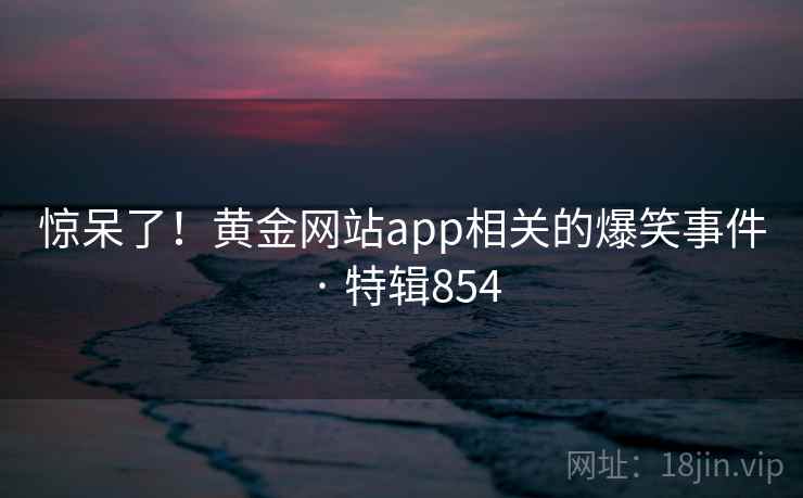 惊呆了！黄金网站app相关的爆笑事件 · 特辑854