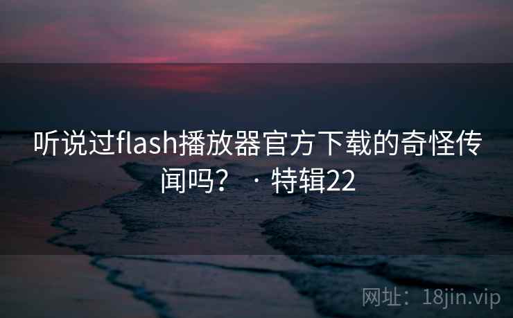 听说过flash播放器官方下载的奇怪传闻吗？ · 特辑22
