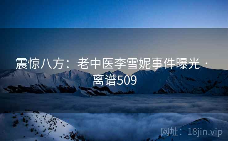 震惊八方:老中医李雪妮事件曝光 · 离谱509 震惊八方:老中医李雪妮事件曝光 · 离谱509