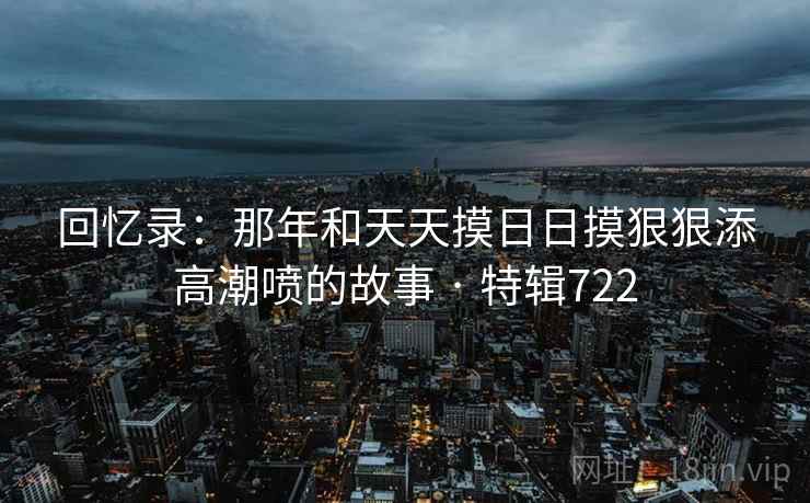 回忆录：那年和天天摸日日摸狠狠添高潮喷的故事 · 特辑722